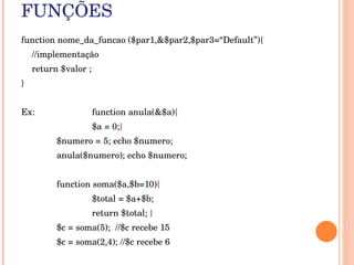 FUNÇÕES
function nome_da_funcao ($par1,&$par2,$par3=“Default”){
    //implementação
    return $valor ;
}


Ex:                   function anula(&$a){
                      $a = 0;}
          $numero = 5; echo $numero;
          anula($numero); echo $numero;


          function soma($a,$b=10){
                      $total = $a+$b; 
                      return $total; }
          $c = soma(5);  //$c recebe 15
          $c = soma(2,4); //$c recebe 6
 