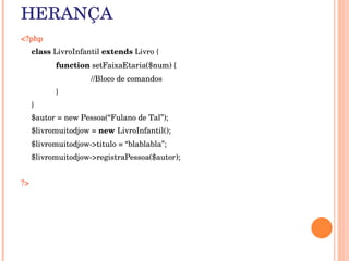 HERANÇA
<?php
      class LivroInfantil extends Livro {
            function setFaixaEtaria($num) { 
                      //Bloco de comandos 
            } 
      }
      $autor = new Pessoa(“Fulano de Tal”);
      $livromuitodjow = new LivroInfantil();
      $livromuitodjow­>titulo = “blablabla”;
      $livromuitodjow­>registraPessoa($autor);


?> 
 