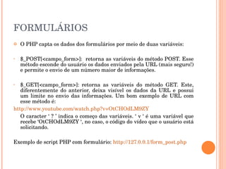 FORMULÁRIOS
   O PHP capta os dados dos formulários por meio de duas variáveis:

•   $_POST[<campo_form>]:  retorna as variáveis do método POST. Esse 
    método esconde do usuário os dados enviados pela URL (mais seguro!) 
    e permite o envio de um número maior de informações. 

•  $_GET[<campo_form>]:  retorna  as  variáveis  do  método  GET.  Este, 
   diferentemente  do  anterior,  deixa  visível  os  dados  da  URL  e  possui 
   um  limite  no  envio  das  informações.  Um  bom  exemplo  de  URL  com 
   esse método é: 
http://www.youtube.com/watch.php?v=OtCHOdLM9ZY
   O caracter ‘ ? ’ indica o começo das variáveis. ‘ v ‘ é uma variável que 
   recebe ‘OtCHOdLM9ZY ‘, no caso, o código do vídeo que o usuário está 
   solicitando. 

Exemplo de script PHP com formulário: http://127.0.0.1/form_post.php
 