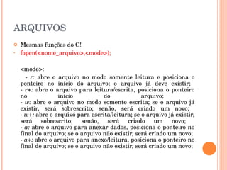 ARQUIVOS
   Mesmas funções do C! 
•   fopen(<nome_arquivo>,<mode>);

     <mode>:
        ­  r:  abre  o  arquivo  no  modo  somente  leitura  e  posiciona  o 
     ponteiro  no  início  do  arquivo;  o  arquivo  já  deve  existir; 
     ­  r+:  abre  o  arquivo  para  leitura/escrita,  posiciona  o  ponteiro 
     no                 início           do             arquivo; 
     ­  w:  abre  o  arquivo  no  modo  somente  escrita;  se  o  arquivo  já 
     existir,  será  sobrescrito;  senão,  será  criado  um  novo; 
     ­ w+: abre o arquivo para escrita/leitura; se o arquivo já existir, 
     será  sobrescrito;  senão,  será  criado  um  novo; 
     ­ a: abre o arquivo para anexar dados, posiciona o ponteiro no 
     final do arquivo; se o arquivo não existir, será criado um novo; 
     ­ a+: abre o arquivo para anexo/leitura, posiciona o ponteiro no 
     final do arquivo; se o arquivo não existir, será criado um novo; 
 