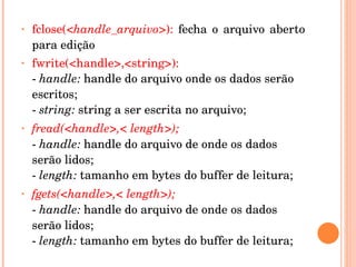 •   fclose(<handle_arquivo>):  fecha  o  arquivo  aberto 
    para edição
•   fwrite(<handle>,<string>):
    ­ handle: handle do arquivo onde os dados serão 
    escritos; 
    ­ string: string a ser escrita no arquivo;
•   fread(<handle>,< length>); 
    ­ handle: handle do arquivo de onde os dados 
    serão lidos; 
    ­ length: tamanho em bytes do buffer de leitura;
•   fgets(<handle>,< length>); 
    ­ handle: handle do arquivo de onde os dados 
    serão lidos; 
    ­ length: tamanho em bytes do buffer de leitura; 
     
 