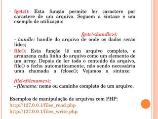 •   fgetc():  Esta  função  permite  ler  caractere  por 
    caractere  de  um  arquivo.  Seguem  a  sintaxe  e  um 
    exemplo de utilização: 

                                     fgetc(<handle>); 
    ­  handle:  handle  do  arquivo  de  onde  os  dados  serão 
    lidos; 
•   file():  Esta  função  lê  um  arquivo  completo,  e 
    armazena cada linha do arquivo como um elemento de 
    um  array.  Depois  de  ler  todo  o  conteúdo  do  arquivo, 
    file()  o  fecha  automaticamente,  não  sendo  necessária 
    uma  chamada  a  fclose();  Vejamos  a  sintaxe: 

    file(<filename>); 
    ­ filename: nome ou caminho completo de um arquivo.

Exemplos de manipulação de arquivos com PHP:
http://127.0.0.1/files_read.php
http://127.0.0.1/files_write.php
 