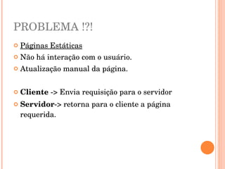 PROBLEMA !?!
   Páginas Estáticas
   Não há interação com o usuário.
   Atualização manual da página.


   Cliente ­> Envia requisição para o servidor
   Servidor­> retorna para o cliente a página 
    requerida.
 