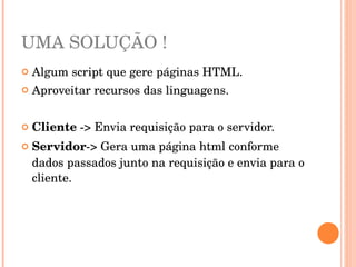 UMA SOLUÇÃO !
   Algum script que gere páginas HTML.
   Aproveitar recursos das linguagens. 


   Cliente ­> Envia requisição para o servidor.
   Servidor­> Gera uma página html conforme 
    dados passados junto na requisição e envia para o 
    cliente.
 