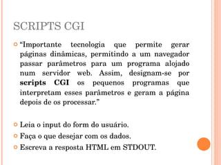 SCRIPTS CGI
   “Importante  tecnologia  que  permite  gerar 
    páginas  dinâmicas,  permitindo  a  um  navegador 
    passar  parâmetros  para  um  programa  alojado 
    num  servidor  web.  Assim,  designam­se  por 
    scripts  CGI  os  pequenos  programas  que 
    interpretam  esses  parâmetros  e  geram  a  página 
    depois de os processar.”

   Leia o input do form do usuário. 
   Faça o que desejar com os dados. 
   Escreva a resposta HTML em STDOUT. 
 
