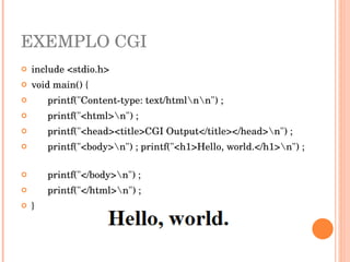 EXEMPLO CGI
   include <stdio.h> 
   void main() { 
         printf("Content­type: text/htmlnn") ; 
         printf("<html>n") ; 
         printf("<head><title>CGI Output</title></head>n") ;   
         printf("<body>n") ; printf("<h1>Hello, world.</h1>n") ; 
           
         printf("</body>n") ;
         printf("</html>n") ; 
   }
 