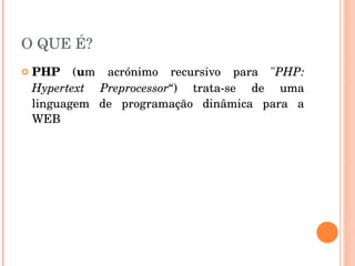 O QUE É?
   PHP  (um  acrónimo  recursivo  para  "PHP: 
    Hypertext  Preprocessor“)  trata­se  de  uma 
    linguagem  de  programação  dinâmica  para  a 
    WEB
 