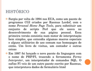 HISTÓRICO
   Surgiu por volta de 1994 nos EUA, como um pacote de 
    programas  CGI  criados  por  Rasmus  Lerdof,  com  o 
    nome  Personal  Home  Page  Tools,  para  substituir  um 
    conjunto  de  scripts  Perl  que  ele  usava  no 
    desenvolvimento  de  sua  página  pessoal.  Essa 
    primeira versão consistia num motor de interpretação 
    bem  simples,  que  entendia algumas  macros  especiais 
    e  alguns  utilitários  de uso  comum nas  homepages  de 
    então.  Um  livro  de  visitas,  um  contador  e  outras 
    coisas 
   Em 1997 foi lançado o novo pacote da linguagem com 
    o  nome  de  PHP/FI,  trazendo  a  ferramenta  Forms 
    Interpreter,  um  interpretador  de  comandos  SQL.  O 
    sufixo FI veio de um outro pacote escrito por Rasmus, 
    que interpretava dados de formulário html
 