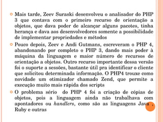    Mais tarde, Zeev Suraski desenvolveu o analisador do PHP 
    3  que  contava  com  o  primeiro  recurso  de  orientação  a 
    objetos,  que  dava  poder  de  alcançar  alguns  pacotes,  tinha 
    herança e dava aos desenvolvedores somente a possibilidade 
    de implementar propriedades e métodos
   Pouco  depois,  Zeev  e  Andi  Gutmans,  escreveram  o  PHP  4, 
    abandonando  por  completo  o  PHP  3,  dando  mais  poder  à 
    máquina  da  linguagem  e  maior  número  de  recursos  de 
    orientação a objetos. Outro recurso importante dessa versão 
    foi o suporte a sessões, bastante útil pra identificar o cliente 
    que solicitou determinada informação. O PHP4 trouxe como 
    novidade  um  otimizador  chamado  Zend,  que  permite  a 
    execução muito mais rápida dos scripts
   O  problema  sério    do  PHP  4  foi  a  criação  de  cópias  de 
    objetos,  pois  a  linguagem  ainda  não  trabalhava  com 
    apontadores  ou  handlers,  como  são  as  linguagens  Java  , 
    Ruby e outras
 