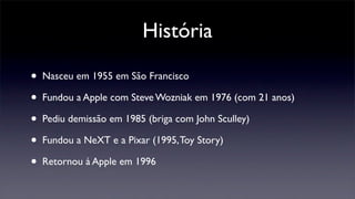 História
• Nasceu em 1955 em São Francisco
• Fundou a Apple com Steve Wozniak em 1976 (com 21 anos)
• Pediu demissão em 1985 (briga com John Sculley)
• Fundou a NeXT e a Pixar (1995,Toy Story)
• Retornou à Apple em 1996
 