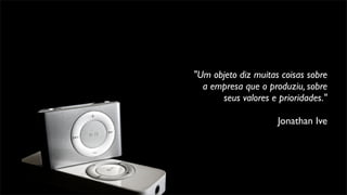 "Um objeto diz muitas coisas sobre
a empresa que o produziu, sobre
seus valores e prioridades."
Jonathan Ive
 