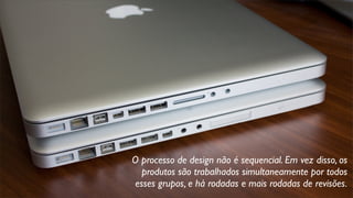 O processo de design não é sequencial. Em vez disso, os
produtos são trabalhados simultaneamente por todos
esses grupos, e há rodadas e mais rodadas de revisões.
 
