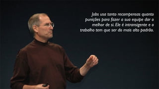 Jobs usa tanto recompensas quanto
punições para fazer a sua equipe dar o
melhor de si. Ele é intransigente e o
trabalho tem que ser do mais alto padrão.
 