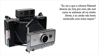 “Eu via o que a câmera Polaroid
deveria ser. Era, pra mim, tão real
como se estivesse ali na minha
frente, e eu ainda não havia
construído uma única sequer.”
 