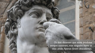 Os dois disseram que esses produtos
sempre existiram, mas ninguém havia os
visto ainda.Apenas foram descobertos.
 