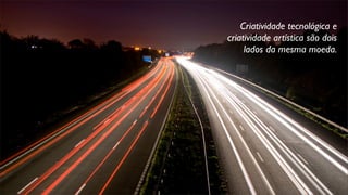 Criatividade tecnológica e
criatividade artística são dois
lados da mesma moeda.
 