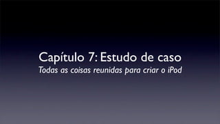 Capítulo 7: Estudo de caso
Todas as coisas reunidas para criar o iPod
 