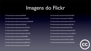 Imagens do Flickr
(27) http://www.ﬂickr.com/photos/joi/522695099
(28) http://www.ﬂickr.com/photos/adrianhon/223969321
(29) http://www.ﬂickr.com/photos/aresauburnphotos/2678453389
(30) http://www.ﬂickr.com/photos/v63/217872585
(31) http://www.ﬂickr.com/photos/senortaco/1424572532
(32) http://www.ﬂickr.com/photos/gchicco/3293983895
(33) http://www.ﬂickr.com/photos/kwerfeldein/2166817992
(35) http://www.ﬂickr.com/photos/mager/2836788969
(36) http://www.ﬂickr.com/photos/leebennett/3176454402
(37) http://www.ﬂickr.com/photos/anubisconq/2846754138
(39) http://www.ﬂickr.com/photos/wwworks/2222523486
(40) http://www.ﬂickr.com/photos/swamibu/2223726960
(41) http://www.ﬂickr.com/photos/farber/2195606325
(42) http://www.ﬂickr.com/photos/fredshome/4169271326
(43) http://www.ﬂickr.com/photos/leoprieto/582310541
(44) http://www.ﬂickr.com/photos/farber/352171991
(46) http://www.ﬂickr.com/photos/timmythesuk/447729571
(47) http://www.ﬂickr.com/photos/robert_scarth/138391071
(48) http://www.ﬂickr.com/photos/raneko/2981281726
(50) http://www.ﬂickr.com/photos/ndm007/171398958
(51) http://www.ﬂickr.com/photos/nokapixel/3235453253
 