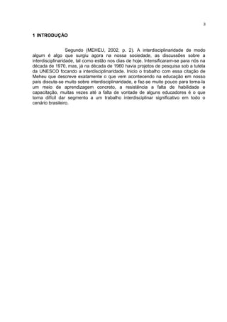 1 INTRODUÇÃO
Segundo (MEHEU, 2002, p. 2). A interdisciplinaridade de modo
algum é algo que surgiu agora na nossa sociedade, as discussões sobre a
interdisciplinaridade, tal como estão nos dias de hoje. Intensificaram-se para nós na
década de 1970, mas, já na década de 1960 havia projetos de pesquisa sob a tutela
da UNESCO focando a interdisciplinaridade. Inicio o trabalho com essa citação de
Meheu que descreve exatamente o que vem acontecendo na educação em nosso
país discute-se muito sobre interdisciplinaridade, e faz-se muito pouco para torna-la
um meio de aprendizagem concreto, a resistência a falta de habilidade e
capacitação, muitas vezes até a falta de vontade de alguns educadores é o que
torna difícil dar segmento a um trabalho interdisciplinar significativo em todo o
cenário brasileiro.
3
 