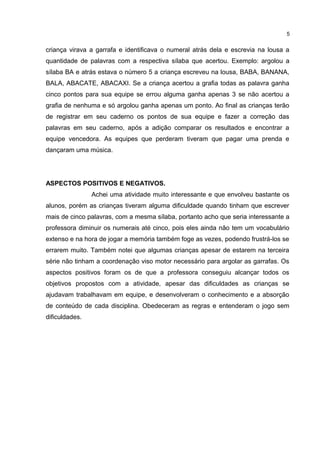 criança virava a garrafa e identificava o numeral atrás dela e escrevia na lousa a
quantidade de palavras com a respectiva sílaba que acertou. Exemplo: argolou a
sílaba BA e atrás estava o número 5 a criança escreveu na lousa, BABA, BANANA,
BALA, ABACATE, ABACAXI. Se a criança acertou a grafia todas as palavra ganha
cinco pontos para sua equipe se errou alguma ganha apenas 3 se não acertou a
grafia de nenhuma e só argolou ganha apenas um ponto. Ao final as crianças terão
de registrar em seu caderno os pontos de sua equipe e fazer a correção das
palavras em seu caderno, após a adição comparar os resultados e encontrar a
equipe vencedora. As equipes que perderam tiveram que pagar uma prenda e
dançaram uma música.
ASPECTOS POSITIVOS E NEGATIVOS.
Achei uma atividade muito interessante e que envolveu bastante os
alunos, porém as crianças tiveram alguma dificuldade quando tinham que escrever
mais de cinco palavras, com a mesma sílaba, portanto acho que seria interessante a
professora diminuir os numerais até cinco, pois eles ainda não tem um vocabulário
extenso e na hora de jogar a memória também foge as vezes, podendo frustrá-los se
errarem muito. Também notei que algumas crianças apesar de estarem na terceira
série não tinham a coordenação viso motor necessário para argolar as garrafas. Os
aspectos positivos foram os de que a professora conseguiu alcançar todos os
objetivos propostos com a atividade, apesar das dificuldades as crianças se
ajudavam trabalhavam em equipe, e desenvolveram o conhecimento e a absorção
de conteúdo de cada disciplina. Obedeceram as regras e entenderam o jogo sem
dificuldades.
5
 