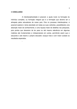 3 CONCLUSÃO
A interdisciplinaridade é possível, e ajuda muito na formação do
indivíduo completo, ou formação integral que é a formação que deveria ser a
almejada pelos educadores de nosso país. Pois no processo interdisciplinar, é
possível explorar o tema abordado em todas as suas vertentes, possibilitando uma
absorção maior de conhecimento, e uma riqueza maior de detalhes nas pesquisas,
pois pontos que deixariam de ter peso ou até mesmo relevância em algumas
matérias são fundamentais e indispensáveis em outras, permitindo assim que o
educando e até mesmo o próprio educador, busque mais e com maior cuidado os
resultados esperados.
.
6
 