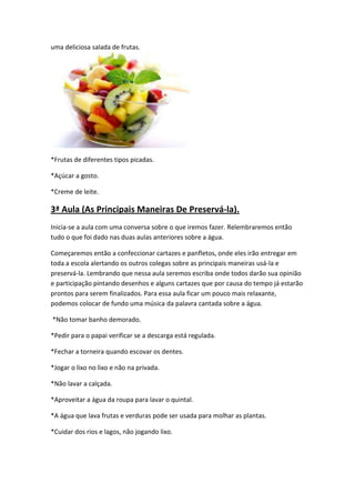 uma deliciosa salada de frutas.

*Frutas de diferentes tipos picadas.
*Açúcar a gosto.
*Creme de leite.

3ª Aula (As Principais Maneiras De Preservá-la).
Inicia-se a aula com uma conversa sobre o que iremos fazer. Relembraremos então
tudo o que foi dado nas duas aulas anteriores sobre a água.
Começaremos então a confeccionar cartazes e panfletos, onde eles irão entregar em
toda a escola alertando os outros colegas sobre as principais maneiras usá-la e
preservá-la. Lembrando que nessa aula seremos escriba onde todos darão sua opinião
e participação pintando desenhos e alguns cartazes que por causa do tempo já estarão
prontos para serem finalizados. Para essa aula ficar um pouco mais relaxante,
podemos colocar de fundo uma música da palavra cantada sobre a água.
*Não tomar banho demorado.
*Pedir para o papai verificar se a descarga está regulada.
*Fechar a torneira quando escovar os dentes.
*Jogar o lixo no lixo e não na privada.
*Não lavar a calçada.
*Aproveitar a água da roupa para lavar o quintal.
*A água que lava frutas e verduras pode ser usada para molhar as plantas.
*Cuidar dos rios e lagos, não jogando lixo.

 