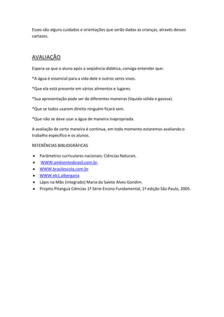 Esses são alguns cuidados e orientações que serão dadas as crianças, através desses
cartazes.

AVALIAÇÃO
Espera-se que o aluno após a seqüência didática, consiga entender que:
*A água é essencial para a vida dele e outros seres vivos.
*Que ela está presente em vários alimentos e lugares.
*Sua apresentação pode ser de diferentes maneiras (liquida sólida e gasosa).
*Que se todos usarem direito ninguém ficará sem.
*Que não se deve usar a água de maneira inapropriada.
A avaliação de certa maneira é continua, em todo momento estaremos avaliando o
trabalho específico e os alunos.
REFERÊNCIAS BIBLIOGRÁFICAS
Parâmetros curriculares nacionais: Ciências Naturais.
WWW.ambientesbrasil.com.br.
WWW.brasilescola.com.br
WWW.eb1.albergaria
Lápis na Mão (integrado) Maria da Salete Alves Gondim.
Projeto Pitanguá Ciências 1ª Série Ensino Fundamental, 1ª edição São Paulo, 2005.

 