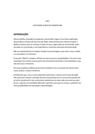 FALC
FACULDADE ALDEIA DE CARAPICUIBA

INTRODUÇÃO
Nosso trabalho, baseado em pesquisas relacionado à água é uma breve explicação
direcionada a crianças de seis anos de idade, onde tentamos de maneira simples e
didática mostrar para as crianças as fases em que a água pode ser encontrada, onde
ela pode ser encontrada, a sua importância e maneiras essenciais de preservação.
Não nos aprofundamos em dados, funções ou porcentagens, pois não é o que a idade
e o ano pedem no momento.
O assunto “ÁGUA” é amplo e infinito em seus recursos e possibilidades. Em séries mais
avançadas com certeza esse assunto será novamente discutido e mais detalhado, mais
não será esse o momento.
Na nossa seqüência didática procuramos trabalhar com as crianças de maneira bem
visual, prática, criativa e dinâmica.
Acreditamos que, com a nossa experiência particular, crianças com 6 anos de idade
não costumam manter a atenção durante muito tempo em um só assunto quando ele
se torna cansativo.Por isso, procuramos administrar as aulas cada uma com seu jeito
de ser, cada dia uma atividade diferente e peculiar, para que as crianças pudessem ter
mais possibilidades de associação e aprendizagem.

 