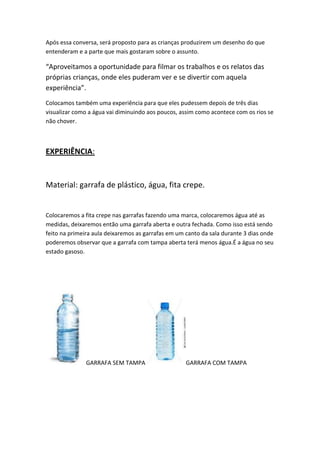 Após essa conversa, será proposto para as crianças produzirem um desenho do que
entenderam e a parte que mais gostaram sobre o assunto.

“Aproveitamos a oportunidade para filmar os trabalhos e os relatos das
próprias crianças, onde eles puderam ver e se divertir com aquela
experiência”.
Colocamos também uma experiência para que eles pudessem depois de três dias
visualizar como a água vai diminuindo aos poucos, assim como acontece com os rios se
não chover.

EXPERIÊNCIA:

Material: garrafa de plástico, água, fita crepe.

Colocaremos a fita crepe nas garrafas fazendo uma marca, colocaremos água até as
medidas, deixaremos então uma garrafa aberta e outra fechada. Como isso está sendo
feito na primeira aula deixaremos as garrafas em um canto da sala durante 3 dias onde
poderemos observar que a garrafa com tampa aberta terá menos água.É a água no seu
estado gasoso.

GARRAFA SEM TAMPA

GARRAFA COM TAMPA

 