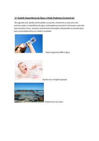 2 ª Aula(A Importância da Água e Onde Podemos Encontrá-la)
Na segunda aula, dando continuidade no assunto, iniciaremos a aula com uma
conversa sobre a importância da água, onde podemos encontrá-la.Para que a aula não
seja cansativa, nessa conversa mostraremos ilustrações relacionadas ao assunto para
que a assimilação tenha um melhor resultado.

Nosso organismo 80% é água.

Auxilia-nos na higiene pessoal.

Proporciona-nos Lazer.

 