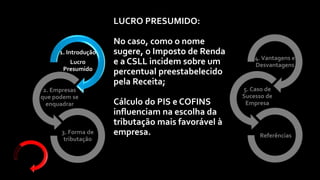 4.Vantagens e
Desvantagens
5. Caso de
Sucesso de
Empresa
Referências
1. Introdução
Lucro
Presumido
2. Empresas
que podem se
enquadrar
3. Forma de
tributação
LUCRO PRESUMIDO:
No caso, como o nome
sugere, o Imposto de Renda
e a CSLL incidem sobre um
percentual preestabelecido
pela Receita;
Cálculo do PIS e COFINS
influenciam na escolha da
tributação mais favorável à
empresa.
 