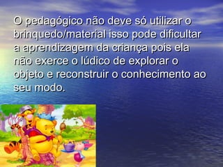 O pedagógico não deve só utilizar oO pedagógico não deve só utilizar o
brinquedo/material isso pode dificultarbrinquedo/material isso pode dificultar
a aprendizagem da criança pois elaa aprendizagem da criança pois ela
não exerce o lúdico de explorar onão exerce o lúdico de explorar o
objeto e reconstruir o conhecimento aoobjeto e reconstruir o conhecimento ao
seu modo.seu modo.
 