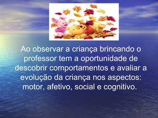 Ao observar a criança brincando o
professor tem a oportunidade de
descobrir comportamentos e avaliar a
evolução da criança nos aspectos:
motor, afetivo, social e cognitivo.
 