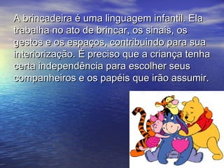 A brincadeira é uma linguagem infantil. ElaA brincadeira é uma linguagem infantil. Ela
trabalha no ato de brincar, os sinais, ostrabalha no ato de brincar, os sinais, os
gestos e os espaços, contribuindo para suagestos e os espaços, contribuindo para sua
interiorização. É preciso que a criança tenhainteriorização. É preciso que a criança tenha
certa independência para escolher seuscerta independência para escolher seus
companheiros e os papéis que irão assumir.companheiros e os papéis que irão assumir.
 
