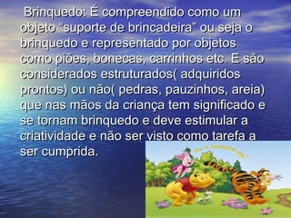 Brinquedo: É compreendido como umBrinquedo: É compreendido como um
objeto “suporte de brincadeira” ou seja oobjeto “suporte de brincadeira” ou seja o
brinquedo e representado por objetosbrinquedo e representado por objetos
como piões, bonecas, carrinhos etc. E sãocomo piões, bonecas, carrinhos etc. E são
considerados estruturados( adquiridosconsiderados estruturados( adquiridos
prontos) ou não( pedras, pauzinhos, areia)prontos) ou não( pedras, pauzinhos, areia)
que nas mãos da criança tem significado eque nas mãos da criança tem significado e
se tornam brinquedo e deve estimular ase tornam brinquedo e deve estimular a
criatividade e não ser visto como tarefa acriatividade e não ser visto como tarefa a
ser cumprida.ser cumprida.
 
