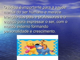 O lúdico é importante para a saúdeO lúdico é importante para a saúde
mental do ser humano e merecemental do ser humano e merece
atenção dos pais e professores é oatenção dos pais e professores é o
espaço para expressar o ser, com oespaço para expressar o ser, com o
mundo externo formandomundo externo formando
personalidade e crescimento.personalidade e crescimento.
 