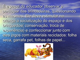É e papel do educador observar eÉ e papel do educador observar e
participar das brincadeiras, questionandoparticipar das brincadeiras, questionando
as mesmas. Ele deve estimular naas mesmas. Ele deve estimular na
criança a socialização do espaço e doscriança a socialização do espaço e dos
brinquedos( conservação, troca debrinquedos( conservação, troca de
experiência) e confeccionar junto comexperiência) e confeccionar junto com
eles jogos com materiais reciclados: folhaeles jogos com materiais reciclados: folha
seca, garrafa pet, folhas de papel...seca, garrafa pet, folhas de papel...
 