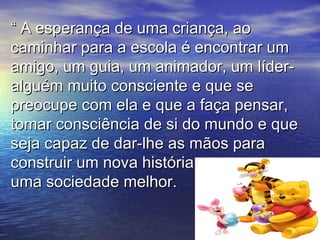 ““ A esperança de uma criança, aoA esperança de uma criança, ao
caminhar para a escola é encontrar umcaminhar para a escola é encontrar um
amigo, um guia, um animador, um líder-amigo, um guia, um animador, um líder-
alguém muito consciente e que sealguém muito consciente e que se
preocupe com ela e que a faça pensar,preocupe com ela e que a faça pensar,
tomar consciência de si do mundo e quetomar consciência de si do mundo e que
seja capaz de dar-lhe as mãos paraseja capaz de dar-lhe as mãos para
construir um nova história e uma e uma econstruir um nova história e uma e uma e
uma sociedade melhor.uma sociedade melhor.
 