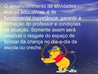 O desenvolvimento de atividades
lúdicas educativas, é de
fundamental importância: garantir a
formação do professor e condições
de atuação. Somente assim será
possível o resgate do espaço de
brincar da criança no dia-a-dia da
escola ou creche.
 