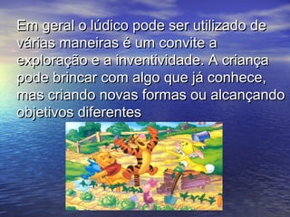 Em geral o lúdico pode ser utilizado deEm geral o lúdico pode ser utilizado de
várias maneiras é um convite avárias maneiras é um convite a
exploração e a inventividade. A criançaexploração e a inventividade. A criança
pode brincar com algo que já conhece,pode brincar com algo que já conhece,
mas criando novas formas ou alcançandomas criando novas formas ou alcançando
objetivos diferentesobjetivos diferentes
 