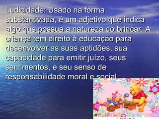 Ludicidade: Usado na formaLudicidade: Usado na forma
substantivada, é um adjetivo que indicasubstantivada, é um adjetivo que indica
algo que possua a natureza do brincar. Aalgo que possua a natureza do brincar. A
criança tem direito à educação paracriança tem direito à educação para
desenvolver as suas aptidões, suadesenvolver as suas aptidões, sua
capacidade para emitir juízo, seuscapacidade para emitir juízo, seus
sentimentos, e seu senso desentimentos, e seu senso de
responsabilidade moral e social.responsabilidade moral e social.
 