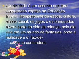 • A ludicidade é um assunto que temA ludicidade é um assunto que tem
conquistado espaço na Educaçãoconquistado espaço na Educação
Infantil. Independente de época, cultura,Infantil. Independente de época, cultura,
classe social, os jogos e os brinquedosclasse social, os jogos e os brinquedos
fazem parte da vida da criança, pois elafazem parte da vida da criança, pois ela
vive em um mundo de fantasias, onde avive em um mundo de fantasias, onde a
realidade e o faz-de-realidade e o faz-de-
conta se confundem.conta se confundem.
 