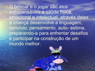 • O brincar e o jogar são atos
indispensáveis a saúde física,
emocional e intelectual, através deles
a criança desenvolve a linguagem,
convívio, pensamento, auto- estima,
preparando-a para enfrentar desafios
e participar na construção de um
mundo melhor.
 
