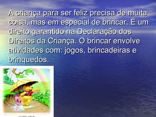 A criança para ser feliz precisa de muitaA criança para ser feliz precisa de muita
coisa, mas em especial de brincar. É umcoisa, mas em especial de brincar. É um
direito garantido na Declaração dosdireito garantido na Declaração dos
Direitos da Criança. O brincar envolveDireitos da Criança. O brincar envolve
atividades com: jogos, brincadeiras eatividades com: jogos, brincadeiras e
brinquedos.brinquedos.
 