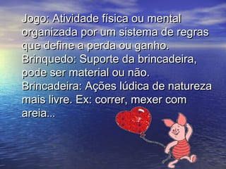 Jogo: Atividade física ou mentalJogo: Atividade física ou mental
organizada por um sistema de regrasorganizada por um sistema de regras
que define a perda ou ganho.que define a perda ou ganho.
Brinquedo: Suporte da brincadeira,Brinquedo: Suporte da brincadeira,
pode ser material ou não.pode ser material ou não.
Brincadeira: Ações lúdica de naturezaBrincadeira: Ações lúdica de natureza
mais livre. Ex: correr, mexer commais livre. Ex: correr, mexer com
areiaareia......
 