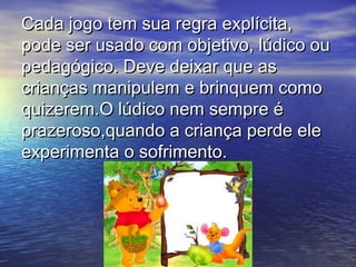 Cada jogo tem sua regra explícita,Cada jogo tem sua regra explícita,
pode ser usado com objetivo, lúdico oupode ser usado com objetivo, lúdico ou
pedagógico. Deve deixar que aspedagógico. Deve deixar que as
crianças manipulem e brinquem comocrianças manipulem e brinquem como
quizerem.O lúdico nem sempre équizerem.O lúdico nem sempre é
prazeroso,quando a criança perde eleprazeroso,quando a criança perde ele
experimenta o sofrimento.experimenta o sofrimento.
 