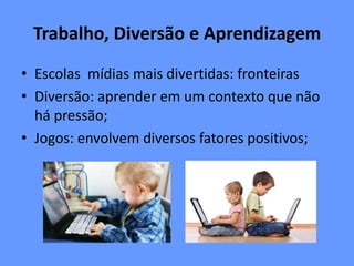 Trabalho, Diversão e Aprendizagem
• Escolas mídias mais divertidas: fronteiras
• Diversão: aprender em um contexto que não
há pressão;
• Jogos: envolvem diversos fatores positivos;
 