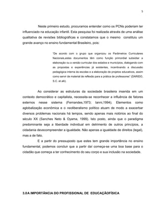 5




           Neste primeiro estudo, procuramos entender como os PCNs poderiam ter
influenciado na educação infantil. Esta pesquisa foi realizada através de uma análise
qualitativa de revisões bibliográficas e constatamos que o mesmo constituiu um
grande avanço no ensino fundamental Brasileiro, pois:


                     “De acordo com o grupo que organizou os Parâmetros Curriculares
                     Nacionais,estes documentos têm como função primordial subsidiar a
                     elaboração ou a versão curricular dos estados e municípios, dialogando com
                     as propostas e experiências já existentes, incentivando a discussão
                     pedagógica interna às escolas e a elaboração de projetos educativos, assim
                     como servir de material de reflexão para a prática de professores” (DARIDO,
                     S.C. et alii).



           Ao considerar as estruturas da sociedade brasileira inserida em um
contexto democrático e capitalista, necessita-se reconhecer a influência de fatores
externos   nesse    sistema       (Fernandes,1973;      Ianni,1994).     Elementos       como
aglobalização econômica e o neoliberalismo político atuam de modo a exacerbar
diversos problemas nacionais há tempos, sendo apenas mais notórios ao final do
século XX (Sanches Neto & Oyama, 1999). Isto posto, ainda que o paradigma
predominante seja a liberdade individual em detrimento de outros princípios, a
cidadania devecompreender a igualdade. Não apenas a igualdade de direitos (legal),
mas a de fato.
           E a partir do pressuposto que estes tem grande importância no ensino
fundamental, podemos concluir que a partir daí começa-se uma boa base para o
cidadão que começa a ter conhecimento do seu corpo e sua inclusão na sociedade.




3.0 A IMPORTÂNCIA DO PROFISSIONAL DE EDUCAÇÃOFÍSICA
 