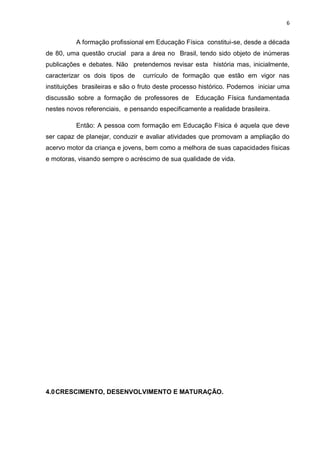 6


          A formação profissional em Educação Física constitui-se, desde a década
de 80, uma questão crucial para a área no Brasil, tendo sido objeto de inúmeras
publicações e debates. Não pretendemos revisar esta história mas, inicialmente,
caracterizar os dois tipos de    currículo de formação que estão em vigor nas
instituições brasileiras e são o fruto deste processo histórico. Podemos iniciar uma
discussão sobre a formação de professores de       Educação Física fundamentada
nestes novos referenciais, e pensando especificamente a realidade brasileira.

          Então: A pessoa com formação em Educação Física é aquela que deve
ser capaz de planejar, conduzir e avaliar atividades que promovam a ampliação do
acervo motor da criança e jovens, bem como a melhora de suas capacidades físicas
e motoras, visando sempre o acréscimo de sua qualidade de vida.




4.0 CRESCIMENTO, DESENVOLVIMENTO E MATURAÇÃO.
 