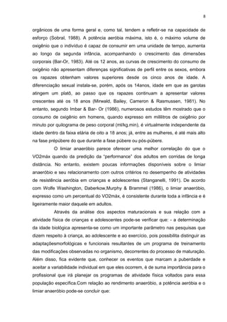 8


orgânicos de uma forma geral e, como tal, tendem a refletir-se na capacidade de
esforço (Sobral, 1988). A potência aeróbia máxima, isto é, o máximo volume de
oxigênio que o indivíduo é capaz de consumir em uma unidade de tempo, aumenta
ao longo da segunda infância, acompanhando o crescimento das dimensões
corporais (Bar-Or, 1983). Até os 12 anos, as curvas de crescimento do consumo de
oxigênio não apresentam diferenças significativas de perfil entre os sexos, embora
os rapazes obtenham valores superiores desde os cinco anos de idade. A
diferenciação sexual instala-se, porém, após os 14anos, idade em que as garotas
atingem um platô, ao passo que os rapazes continuam a apresentar valores
crescentes até os 18 anos (Mirwald, Bailey, Cameron & Rasmussen, 1981). No
entanto, segundo Imbar & Bar- Or (1986), numerosos estudos têm mostrado que o
consumo de oxigênio em homens, quando expresso em mililitros de oxigênio por
minuto por quilograma de peso corporal (ml/kg.min), é virtualmente independente da
idade dentro da faixa etária de oito a 18 anos; já, entre as mulheres, é até mais alto
na fase prépúbere do que durante a fase púbere ou pós-púbere.
          O limiar anaeróbio parece oferecer uma melhor correlação do que o
VO2máx quando da predição da “performance” dos adultos em corridas de longa
distância. No entanto, existem poucas informações disponíveis sobre o limiar
anaeróbio e seu relacionamento com outros critérios no desempenho de atividades
de resistência aeróbia em crianças e adolescentes (Stanganelli, 1991). De acordo
com Wolfe Washington, Daberkow,Murphy & Brammel (1986), o limiar anaeróbio,
expresso como um percentual do VO2máx, é consistente durante toda a infância e é
ligeiramente maior daquele em adultos.
          Através da análise dos aspectos maturacionais e sua relação com a
atividade física de crianças e adolescentes pode-se verificar que: - a determinação
da idade biológica apresenta-se como um importante parâmetro nas pesquisas que
dizem respeito à criança, ao adolescente e ao exercício, pois possibilita distinguir as
adaptaçõesmorfológicas e funcionais resultantes de um programa de treinamento
das modificações observadas no organismo, decorrentes do processo de maturação.
Além disso, fica evidente que, conhecer os eventos que marcam a puberdade e
aceitar a variabilidade individual em que eles ocorrem, é de suma importância para o
profissional que irá planejar os programas de atividade física voltados para essa
população específica.Com relação ao rendimento anaeróbio, a potência aeróbia e o
limiar anaeróbio pode-se concluir que:
 